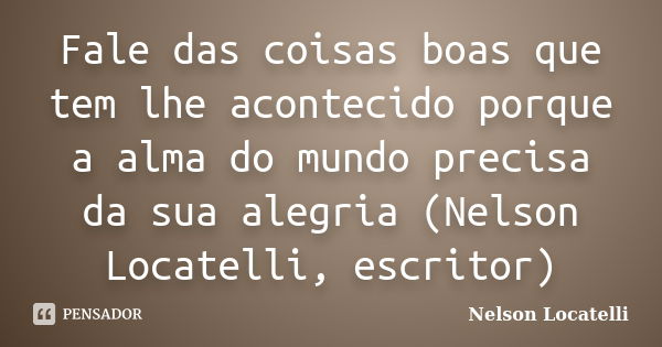 Fale das coisas boas que tem lhe acontecido porque a alma do mundo precisa da sua alegria (Nelson Locatelli, escritor)... Frase de Nelson Locatelli.