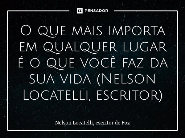 ⁠O que mais importa em qualquer lugar é o que você faz da sua vida (Nelson Locatelli, escritor)... Frase de Nelson Locatelli, escritor de Foz.
