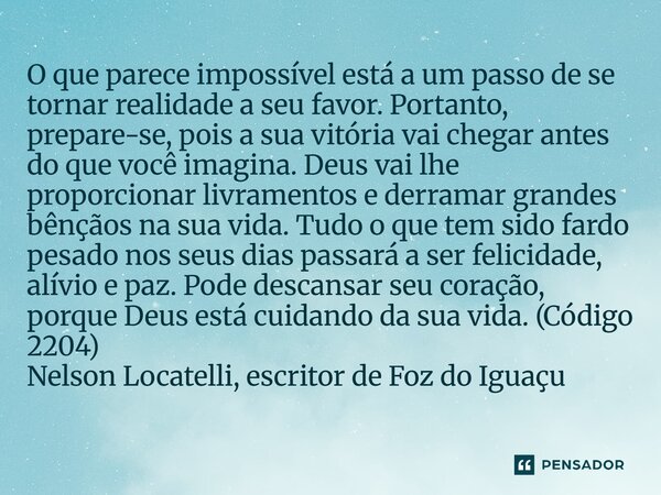 O que parece impossível está a um passo de se tornar realidade a seu favor. Portanto, prepare-se, pois a sua vitória vai chegar antes do que você imagina. Deus... Frase de Nelson Locatelli, escritor de Foz do Iguaçu.