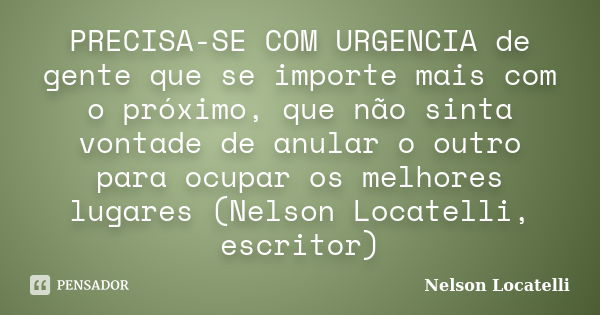 PRECISA-SE COM URGENCIA de gente que se importe mais com o próximo, que não sinta vontade de anular o outro para ocupar os melhores lugares (Nelson Locatelli, e... Frase de Nelson Locatelli.