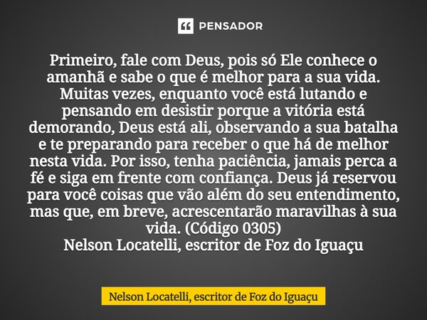 Primeiro, fale com Deus, pois só Ele conhece o amanhã e sabe o que é melhor para a sua vida. Muitas vezes, enquanto você está lutando e pensando em desistir po... Frase de Nelson Locatelli, escritor de Foz do Iguaçu.