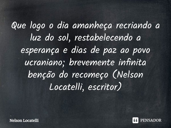 ⁠Que logo o dia amanheça recriando a luz do sol, restabelecendo a esperança e dias de paz ao povo ucraniano; brevemente infinita benção do recomeço (Nelson Loca... Frase de Nelson Locatelli.
