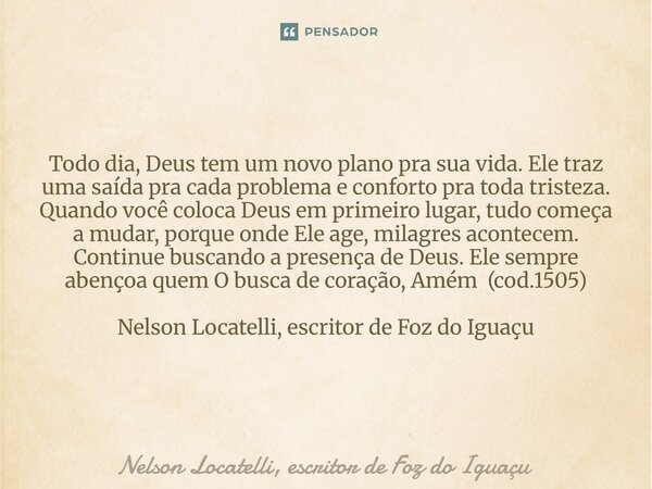 Todo dia, Deus tem um novo plano pra sua vida. Ele traz uma saída pra cada problema e conforto pra toda tristeza. Quando você coloca Deus em primeiro lugar, tud... Frase de Nelson Locatelli, escritor de Foz do Iguaçu.