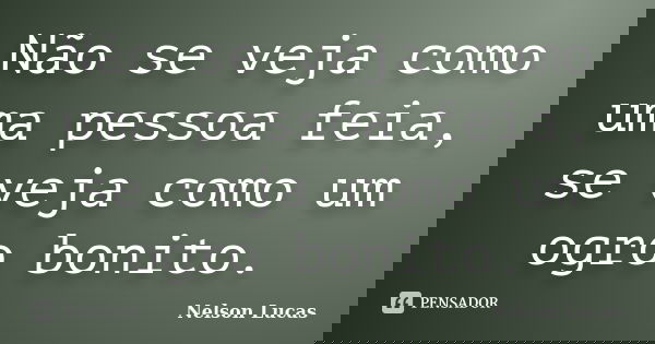 Não se veja como uma pessoa feia, se veja como um ogro bonito.... Frase de Nelson Lucas.