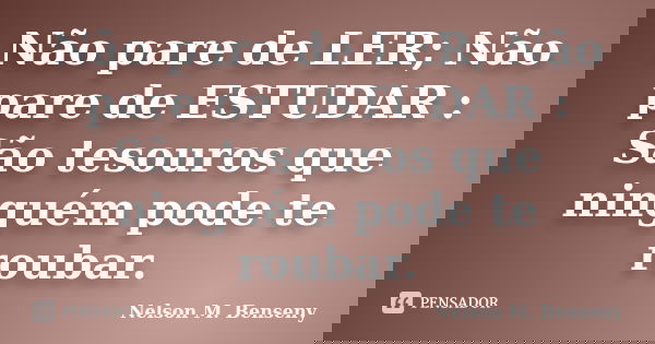 Não pare de LER; Não pare de ESTUDAR : São tesouros que ninguém pode te roubar.... Frase de Nelson M Benseny.