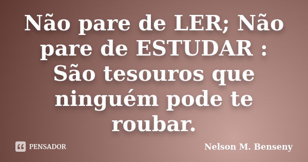 Não pare de LER; Não pare de ESTUDAR : São tesouros que ninguém pode te roubar.... Frase de Nelson M Benseny.