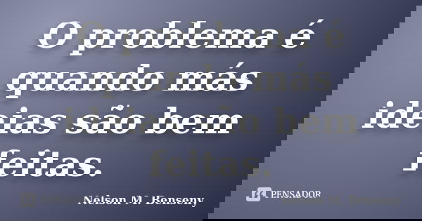 O problema é quando más ideias são bem feitas.... Frase de Nelson M. Benseny.