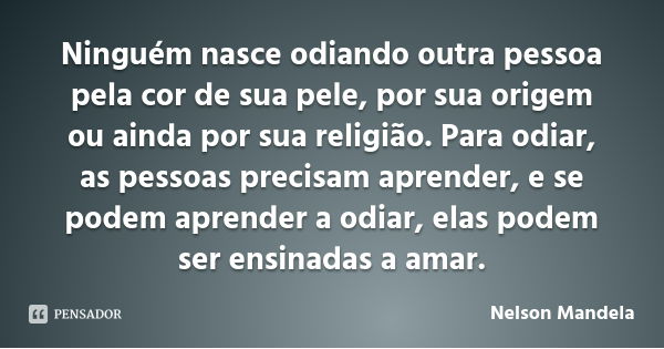 Ninguém nasce odiando outra pessoa pela cor de sua pele, por sua origem ou ainda por sua religião. Para odiar, as pessoas precisam aprender, e se podem aprender... Frase de Nelson Mandela.
