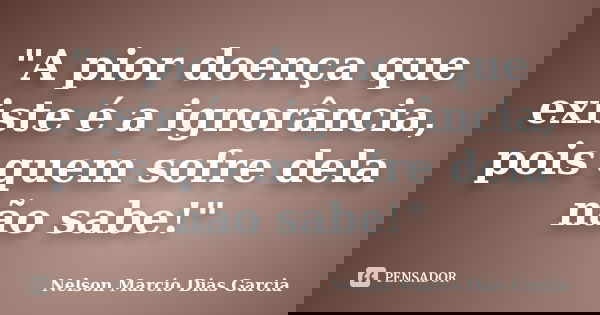 "A pior doença que existe é a ignorância, pois quem sofre dela não sabe!"... Frase de Nelson Marcio Dias Garcia.