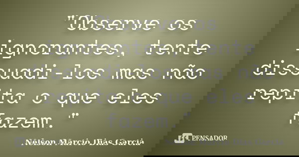 "Observe os ignorantes, tente dissuadi-los mas não repita o que eles fazem."... Frase de Nelson Marcio Dias Garcia.