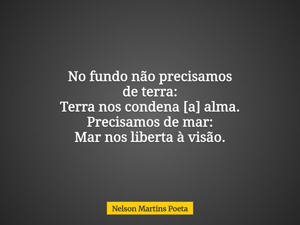 No fundo não precisamos de terra: Terra nos condena [a] alma. Precisamos de mar: Mar nos liberta à visão.... Frase de Nelson Martins Poeta.