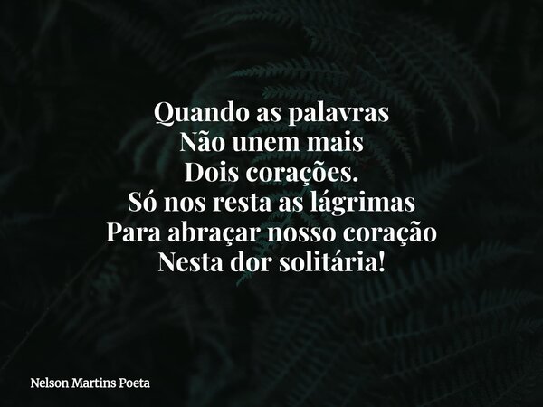 Quando as palavras Não unem mais Dois corações. Só nos resta as lágrimas Para abraçar nosso coração Nesta dor solitária!... Frase de Nelson Martins Poeta.