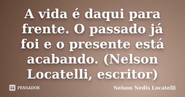 A vida é daqui para frente. O passado já foi e o presente está acabando. (Nelson Locatelli, escritor)... Frase de Nelson Nedis Locatelli.