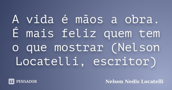 A vida é mãos a obra. É mais feliz quem tem o que mostrar (Nelson Locatelli, escritor)... Frase de Nelson Nedis Locatelli.
