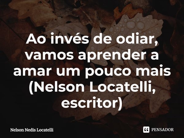 ⁠Ao invés de odiar, vamos aprender a amar um pouco mais (Nelson Locatelli, escritor)... Frase de Nelson Nedis Locatelli.