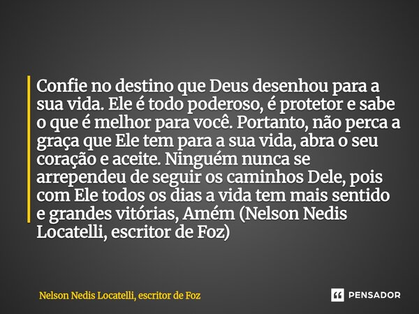 Confie no destino que Deus desenhou para a sua vida. Ele é todo poderoso, é protetor e sabe o que é melhor para você. Portanto, não perca a graça que Ele tem p... Frase de Nelson Nedis Locatelli, escritor de Foz.