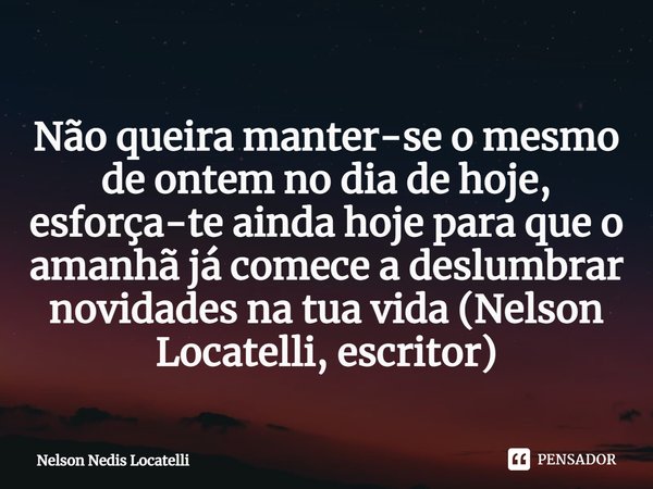 ⁠Não queira manter-se o mesmo de ontem no dia de hoje, esforça-te ainda hoje para que o amanhã já comece a deslumbrar novidades na tua vida (Nelson Locatelli, e... Frase de Nelson Nedis Locatelli.