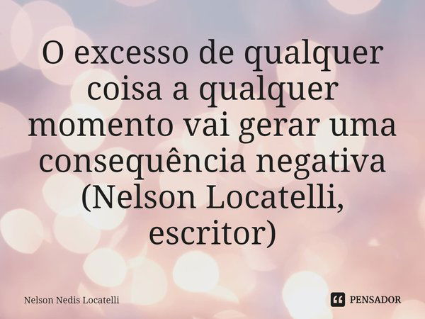 ⁠O excesso de qualquer coisa a qualquer momento vai gerar uma consequência negativa (Nelson Locatelli, escritor)... Frase de Nelson Nedis Locatelli.