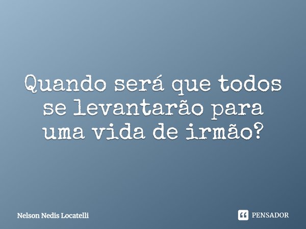 ⁠Quando será que todos se levantarão para uma vida de irmão?... Frase de Nelson Nedis Locatelli.
