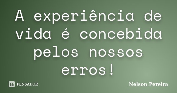 A experiência de vida é concebida pelos nossos erros!... Frase de Nelson Pereira.