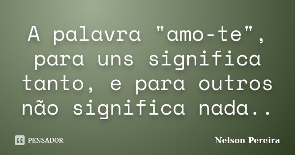 A palavra "amo-te", para uns significa tanto, e para outros não significa nada..... Frase de Nelson Pereira.