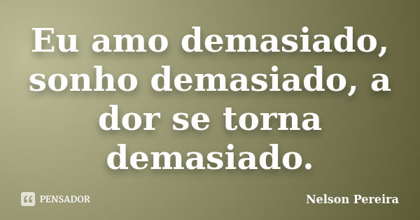 Eu amo demasiado, sonho demasiado, a dor se torna demasiado.... Frase de Nelson Pereira.