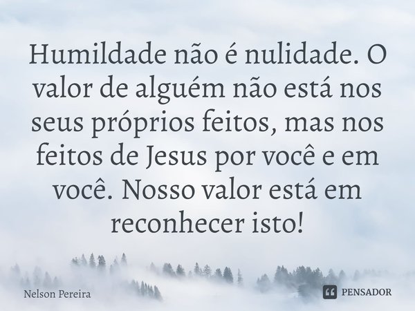 Humildade não é nulidade. O valor de alguém não está nos seus próprios feitos, mas nos feitos de Jesus por você e em você. Nosso valor está em reconhecer isto!... Frase de Nelson Pereira.