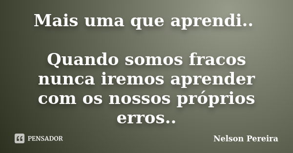 Mais uma que aprendi.. Quando somos fracos nunca iremos aprender com os nossos próprios erros..... Frase de Nelson Pereira.