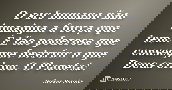 O ser humano não imagina a força que tem. É tão poderosa que consegue destruir o que Deus criou. O Planeta!... Frase de Nelson Pereira.