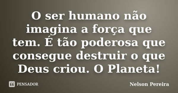 O ser humano não imagina a força que tem. É tão poderosa que consegue destruir o que Deus criou. O Planeta!... Frase de Nelson Pereira.