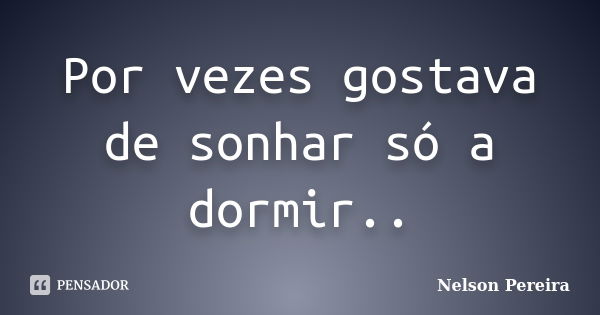 Por vezes gostava de sonhar só a dormir..... Frase de Nelson Pereira.