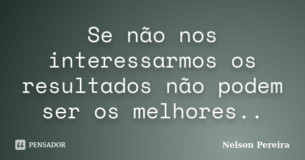 Se não nos interessarmos os resultados não podem ser os melhores..... Frase de Nelson Pereira.