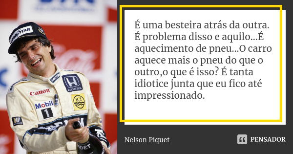 É uma besteira atrás da outra. É problema disso e aquilo...É aquecimento de pneu...O carro aquece mais o pneu do que o outro,o que é isso? É tanta idiotice junt... Frase de Nelson Piquet.