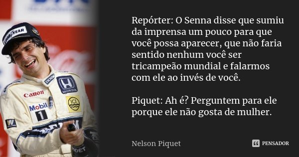 Repórter: O Senna disse que sumiu da imprensa um pouco para que você possa aparecer, que não faria sentido nenhum você ser tricampeão mundial e falarmos com ele... Frase de Nelson Piquet.