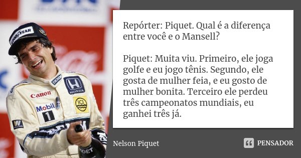 Repórter: Piquet. Qual é a diferença entre você e o Mansell? Piquet: Muita viu. Primeiro, ele joga golfe e eu jogo tênis. Segundo, ele gosta de mulher feia, e e... Frase de Nelson Piquet.