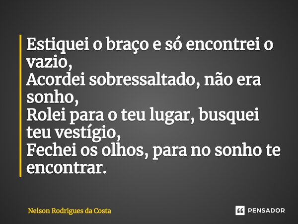⁠Estiquei o braço e só encontrei o vazio, Acordei sobressaltado, não era sonho, Rolei para o teu lugar, busquei teu vestígio, Fechei os olhos, para no sonho te ... Frase de Nelson Rodrigues da Costa.