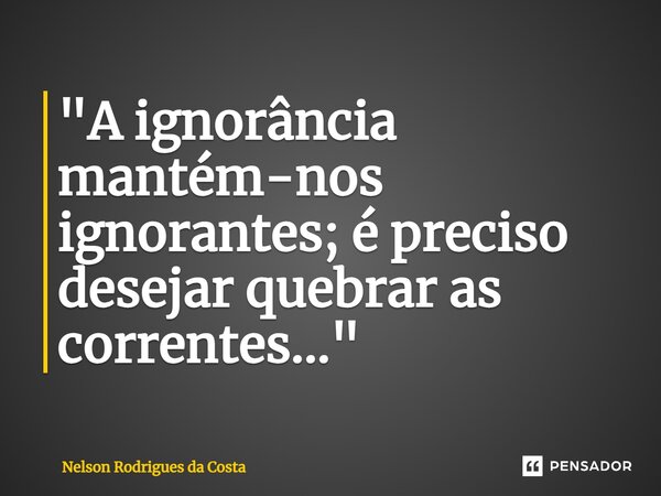 ⁠"A ignorância mantém-nos ignorantes; é preciso desejar quebrar as correntes..."... Frase de Nelson Rodrigues da Costa.