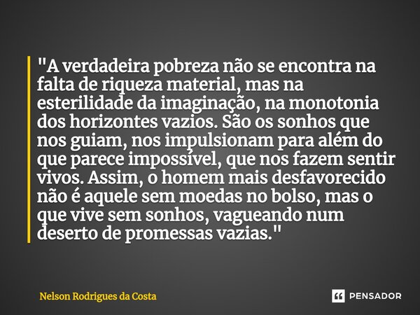 ⁠"A verdadeira pobreza não se encontra na falta de riqueza material, mas na esterilidade da imaginação, na monotonia dos horizontes vazios. São os sonhos q... Frase de Nelson Rodrigues da Costa.