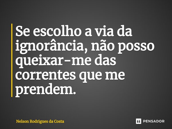 ⁠Se escolho a via da ignorância, não posso queixar-me das correntes que me prendem.... Frase de Nelson Rodrigues da Costa.