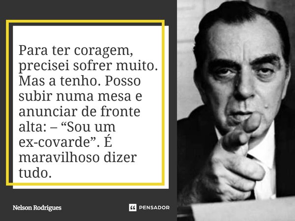 Para ter coragem, precisei sofrer muito. Mas a tenho. Posso subir numa mesa e anunciar de fronte alta: – “Sou um ex-covarde”. É maravilhoso dizer tudo.... Frase de Nelson Rodrigues.