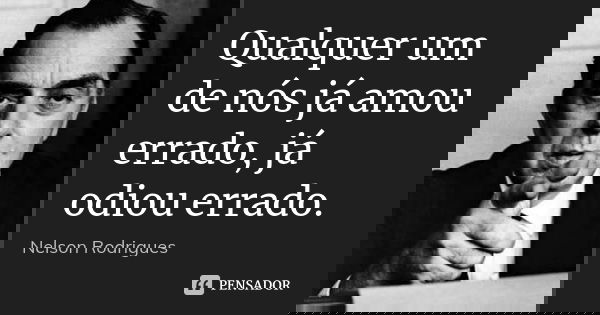Qualquer um de nós já amou errado, já odiou errado.... Frase de Nelson Rodrigues.