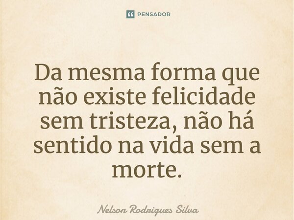 Da mesma forma que não existe felicidade sem tristeza, não há sentido na vida sem a morte.... Frase de Nelson Rodrigues Silva.