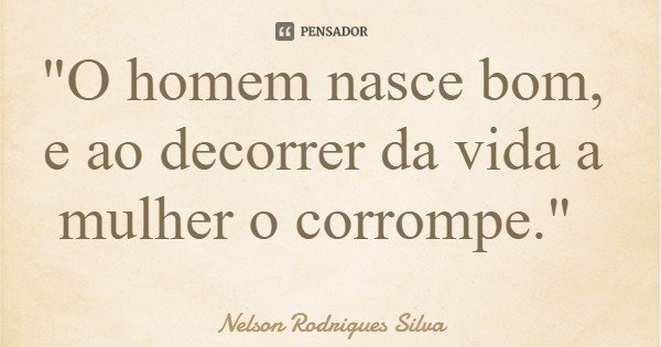 "O homem nasce bom, e ao decorrer da vida a mulher o corrompe."... Frase de Nelson Rodrigues Silva.
