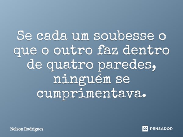 Se cada um soubesse o que o outro faz dentro de quatro paredes, ninguém se cumprimentava.... Frase de Nelson Rodrigues.