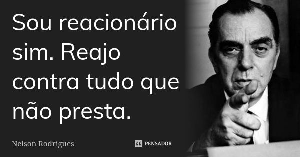 Sou reacionário sim. Reajo contra tudo que não presta.... Frase de Nelson Rodrigues.