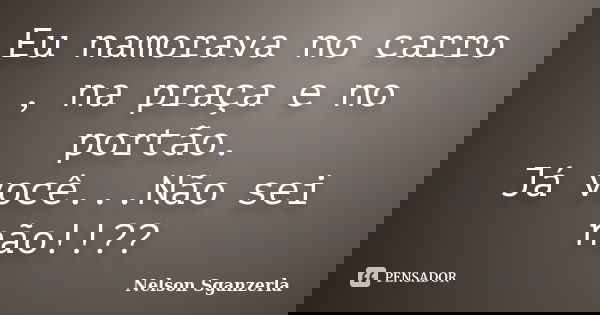Eu namorava no carro , na praça e no portão. Já você...Não sei não!!??... Frase de Nelson Sganzerla.
