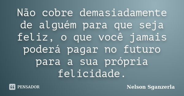 Não cobre demasiadamente de alguém para que seja feliz, o que você jamais poderá pagar no futuro para a sua própria felicidade.... Frase de Nelson Sganzerla.