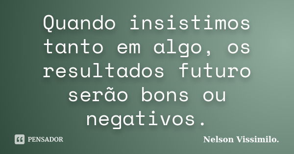 Quando insistimos tanto em algo, os resultados futuro serão bons ou negativos.... Frase de Nelson Vissimilo..