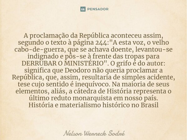 ⁠A proclamação da República aconteceu assim, segundo o texto à página 244: "A esta voz, o velho cabo-de-guerra, que se achava doente, levantou-se indignado... Frase de Nelson Werneck Sodré.