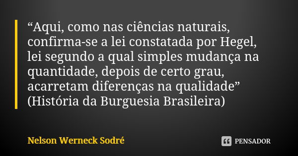 “Aqui, como nas ciências naturais, confirma-se a lei constatada por Hegel, lei segundo a qual simples mudança na quantidade, depois de certo grau, acarretam dif... Frase de Nelson Werneck Sodré.